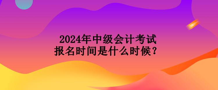 2024年中級會計(jì)考試報(bào)名時(shí)間是什么時(shí)候？