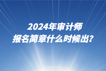 2024年審計師報名簡章什么時候出？