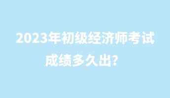 2023年初級經(jīng)濟(jì)師考試成績多久出？