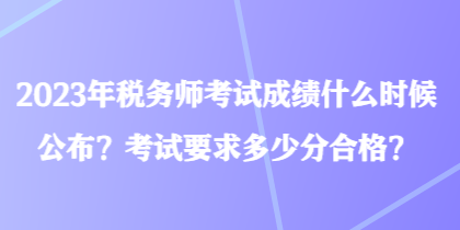 2023年稅務師考試成績什么時候公布？考試要求多少分合格？