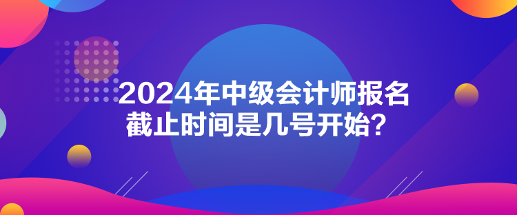 2024年中級(jí)會(huì)計(jì)師報(bào)名截止時(shí)間是幾號(hào)開(kāi)始？