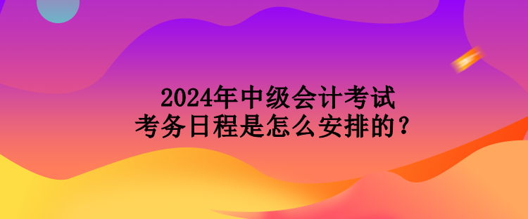 2024年中級會(huì)計(jì)考試考務(wù)日程是怎么安排的？