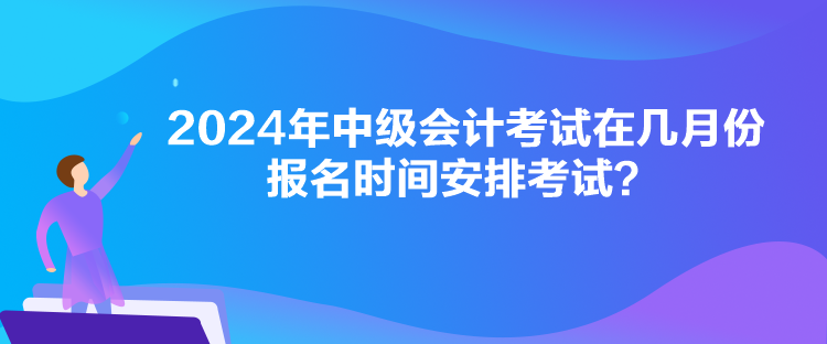 2024年中級會(huì)計(jì)考試在幾月份報(bào)名時(shí)間安排考試？