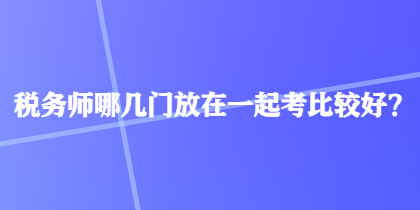 稅務師哪幾門放在一起考比較好？