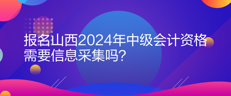 報(bào)名山西2024年中級(jí)會(huì)計(jì)資格需要信息采集嗎？