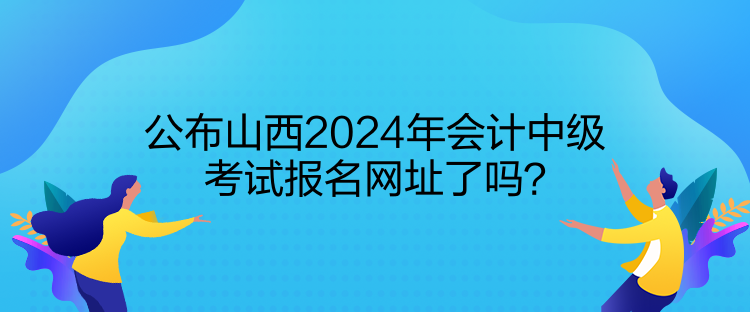 公布山西2024年會(huì)計(jì)中級(jí)考試報(bào)名網(wǎng)址了嗎？