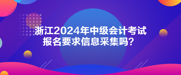 浙江2024年中級會計考試報名要求信息采集嗎？