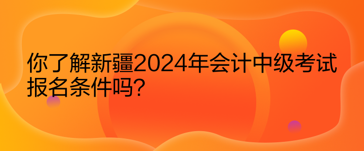 你了解新疆2024年會(huì)計(jì)中級(jí)考試報(bào)名條件嗎？