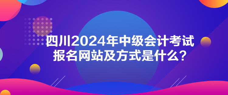 四川2024年中級會計考試報名網(wǎng)站及方式是什么？