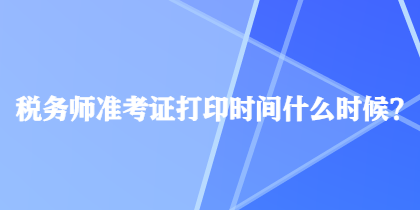 稅務(wù)師準(zhǔn)考證打印時間什么時候？