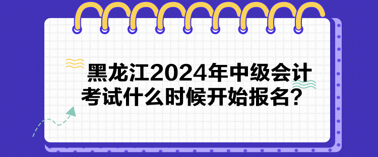 黑龍江2024年中級會計考試什么時候開始報名？