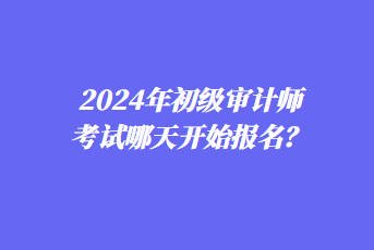 2024年初級審計師考試哪天開始報名？