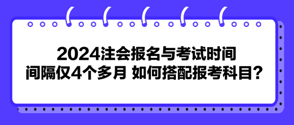 2024注會報名與考試時間間隔僅4個多月 如何搭配報考科目？