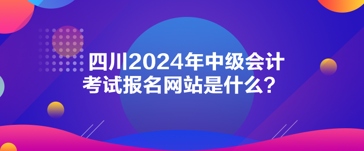 四川2024年中級會計考試報名網(wǎng)站是什么？