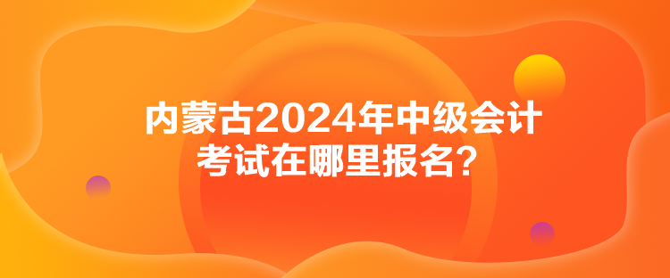 內(nèi)蒙古2024年中級會計考試在哪里報名？