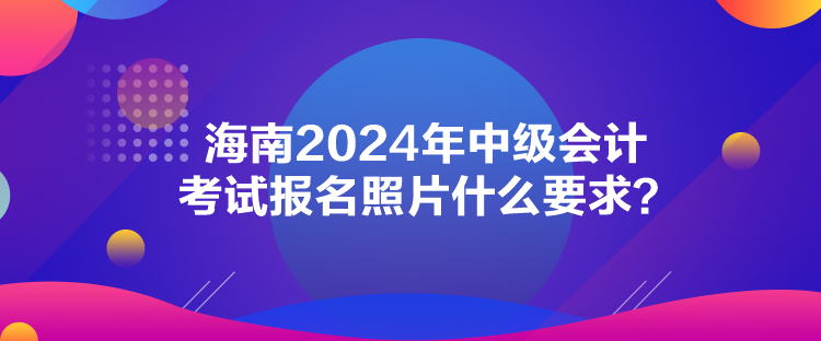 海南2024年中級會計考試報名照片什么要求？