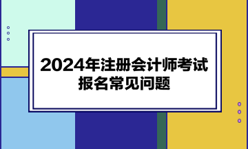 2024年注冊(cè)會(huì)計(jì)師考試報(bào)名常見問題