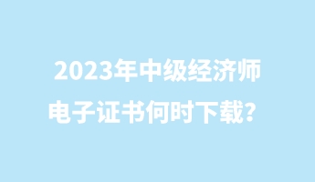 2023年中級經(jīng)濟師電子證書何時下載？