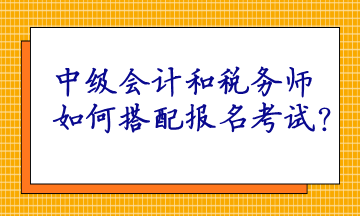 中級會計和稅務(wù)師如何搭配報名考試呢？