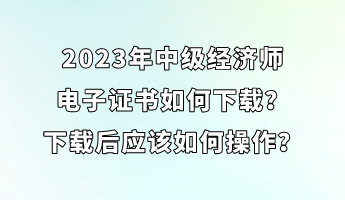 2023年中級經濟師電子證書如何下載？下載后應該如何操作？