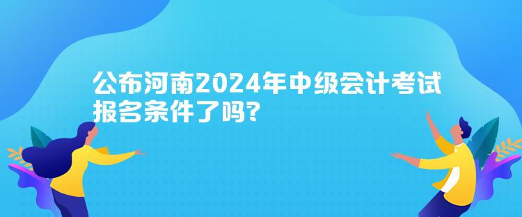 公布河南2024年中級會計考試報名條件了嗎？