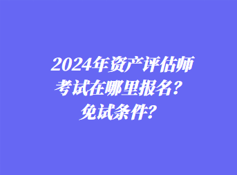 2024年資產(chǎn)評估師考試在哪里報名？免試條件？