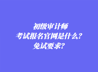 初級審計師考試報名官網(wǎng)是什么？免試要求？