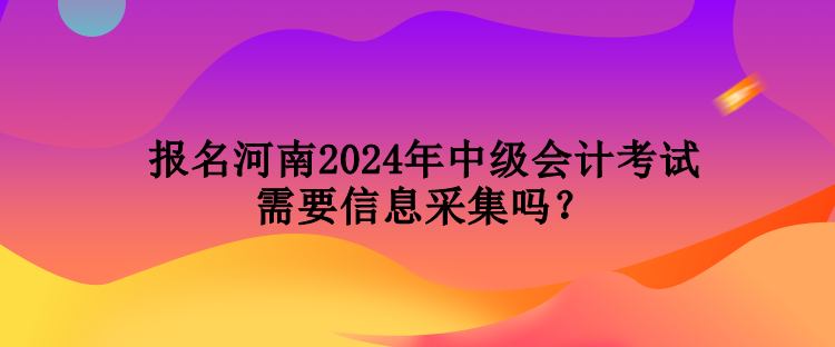 報名河南2024年中級會計考試需要信息采集嗎？