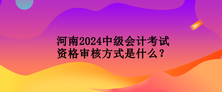 河南2024中級會計考試資格審核方式是什么？