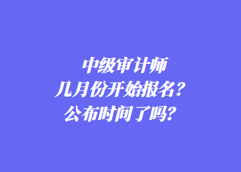 中級審計師幾月份開始報名？公布時間了嗎？