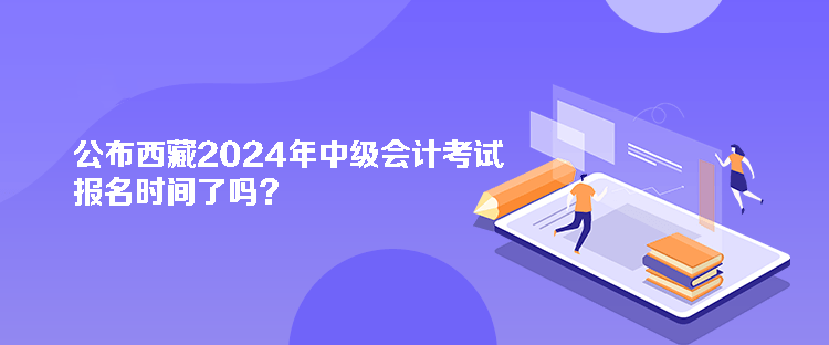 公布西藏2024年中級會計考試報名時間了嗎？