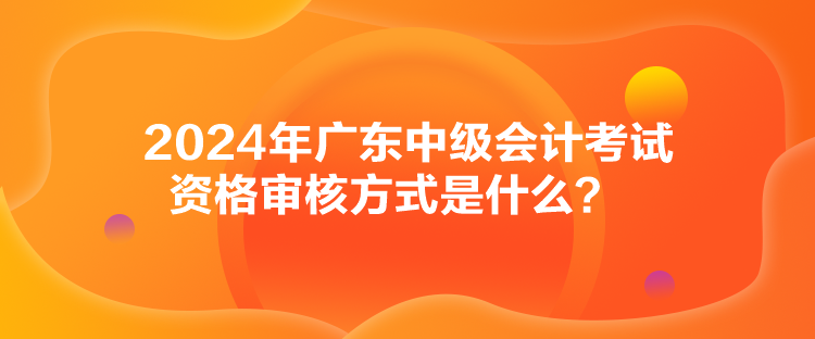 2024年廣東中級(jí)會(huì)計(jì)考試資格審核方式是什么？