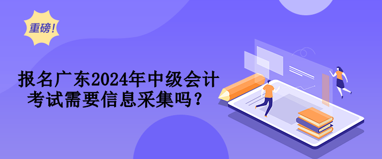 報名廣東2024年中級會計考試需要信息采集嗎？