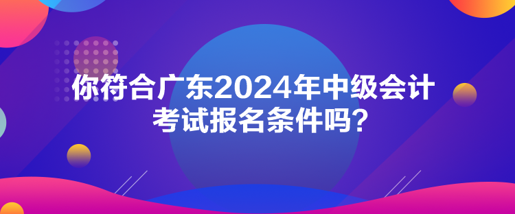 你符合廣東2024年中級會計考試報名條件嗎？