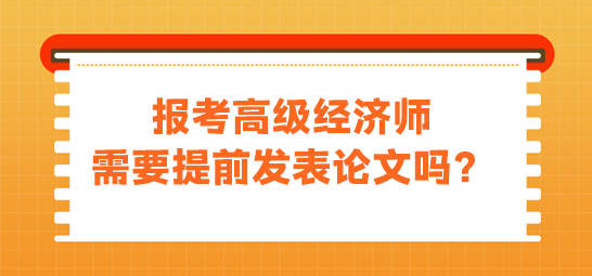 報(bào)考高級(jí)經(jīng)濟(jì)師需要提前發(fā)表論文嗎？