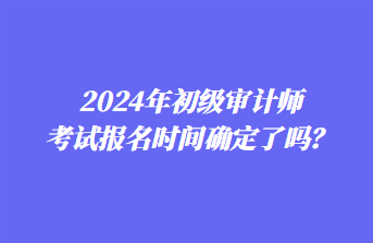 2024年初級(jí)審計(jì)師考試報(bào)名時(shí)間確定了嗎？