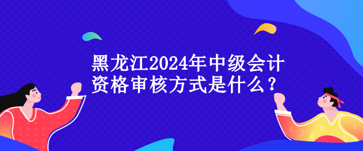 黑龍江2024年中級(jí)會(huì)計(jì)資格審核方式是什么？