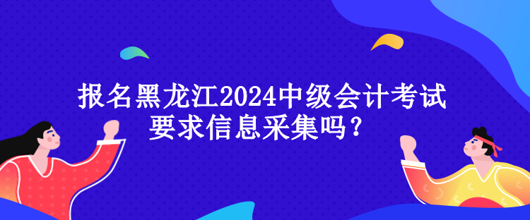 報名黑龍江2024中級會計考試要求信息采集嗎？