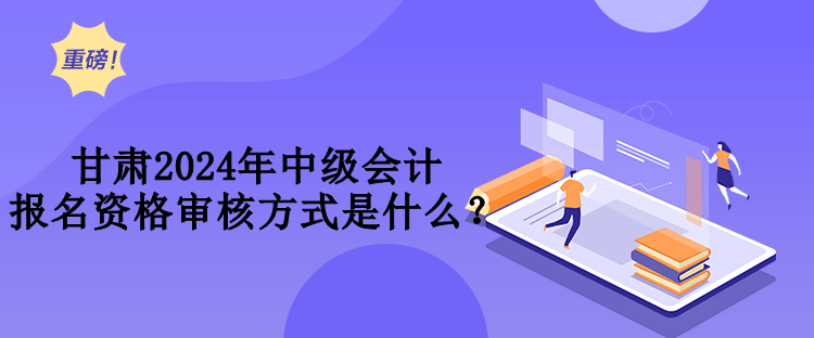 甘肅2024年中級會計報名資格審核方式是什么？