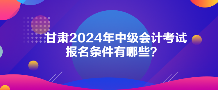 甘肅2024年中級(jí)會(huì)計(jì)考試報(bào)名條件有哪些？