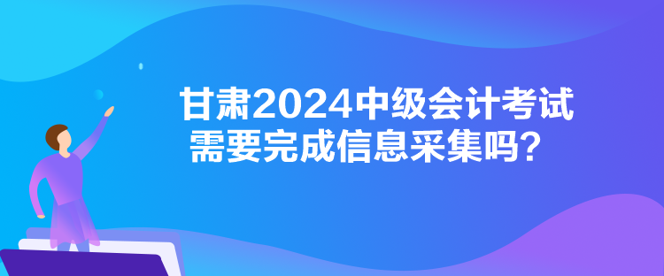 甘肅2024中級會計考試需要完成信息采集嗎？