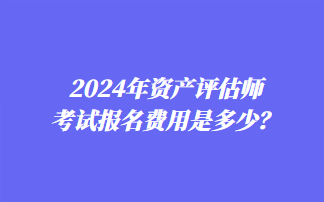 2024年資產(chǎn)評估師考試報名費用是多少？