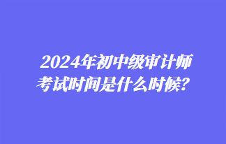 2024年初中級(jí)審計(jì)師考試時(shí)間是什么時(shí)候？