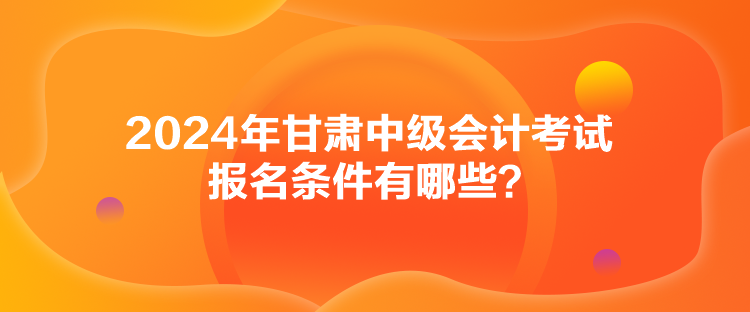 2024年甘肅中級(jí)會(huì)計(jì)考試報(bào)名條件有哪些？