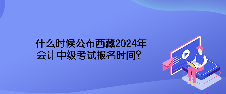 什么時(shí)候公布西藏2024年會(huì)計(jì)中級考試報(bào)名時(shí)間？