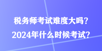 稅務(wù)師考試難度大嗎？2024年什么時候考試？