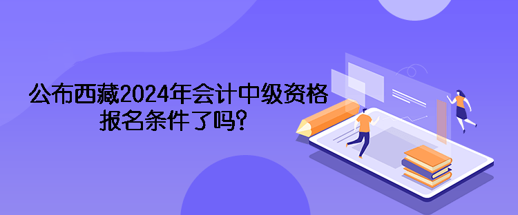 公布西藏2024年會計中級資格報名條件了嗎？