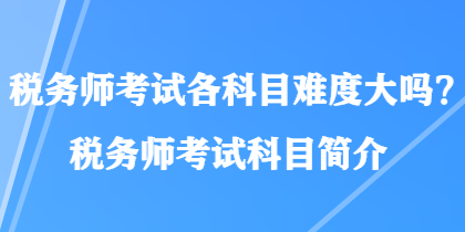 稅務(wù)師考試各科目難度大嗎？稅務(wù)師考試科目簡介