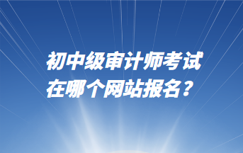 初中級審計師考試在哪個網(wǎng)站報名？