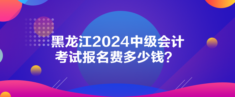 黑龍江2024中級會計考試報名費多少錢？